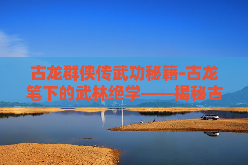 古龙群侠传武功秘籍-古龙笔下的武林绝学——揭秘古龙群侠传中的武功秘籍 古龙群侠传武功秘籍-古龙笔下的武林绝学——揭秘古龙群侠传中的武功秘籍