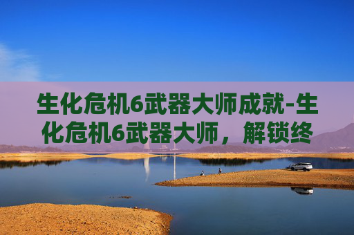 生化危机6武器大师成就-生化危机6武器大师，解锁终极战斗技巧