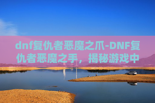 dnf复仇者恶魔之爪-DNF复仇者恶魔之手,揭秘游戏中的终极BOSS dnf复仇者恶魔之爪-DNF复仇者恶魔之手,揭秘游戏中的终极BOSS