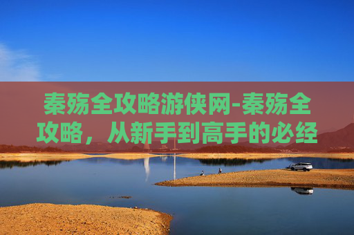 秦殇全攻略游侠网-秦殇全攻略，从新手到高手的必经之路