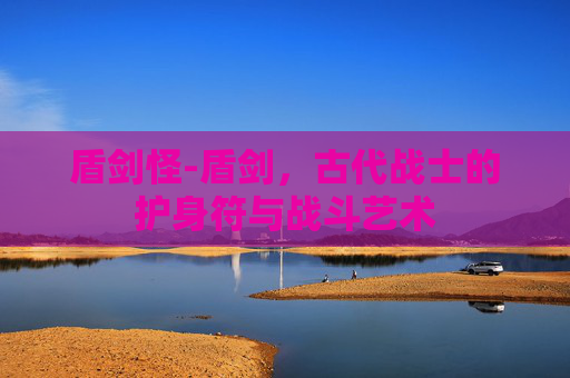 盾剑怪-盾剑，古代战士的护身符与战斗艺术
