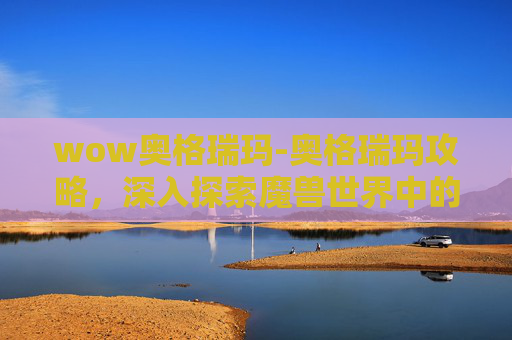 wow奥格瑞玛-奥格瑞玛攻略，深入探索魔兽世界中的神秘之地