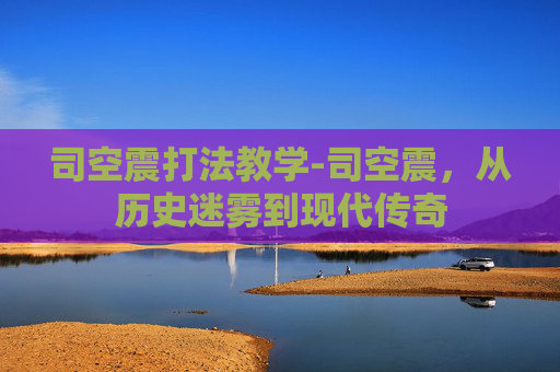 司空震打法教学-司空震，从历史迷雾到现代传奇