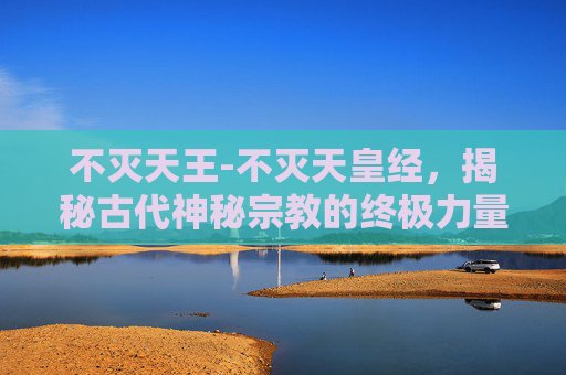 不灭天王-不灭天皇经，揭秘古代神秘宗教的终极力量