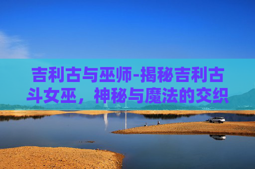 吉利古与巫师-揭秘吉利古斗女巫，神秘与魔法的交织
