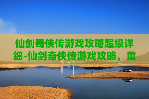 仙剑奇侠传游戏攻略超级详细-仙剑奇侠传游戏攻略，重温经典，探索未知