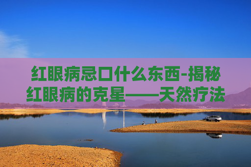 红眼病忌口什么东西-揭秘红眼病的克星——天然疗法与日常护理