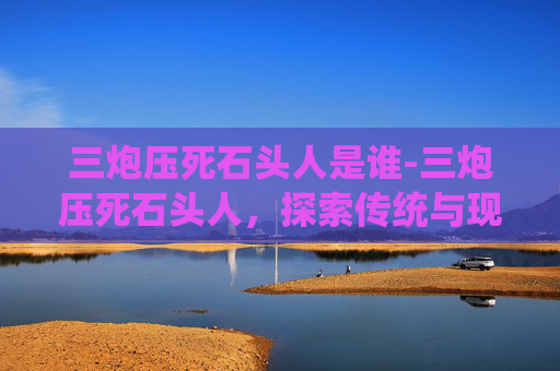 三炮压死石头人是谁-三炮压死石头人，探索传统与现代的碰撞