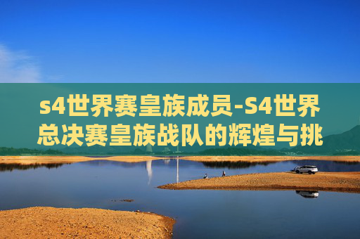 s4世界赛皇族成员-S4世界总决赛皇族战队的辉煌与挑战