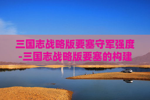 三国志战略版要塞守军强度-三国志战略版要塞的构建与运用