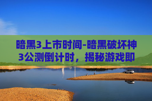 暗黑3上市时间-暗黑破坏神3公测倒计时，揭秘游戏即将到来的辉煌时刻