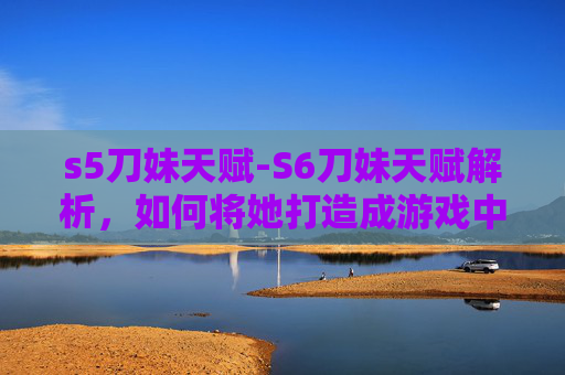 s5刀妹天赋-S6刀妹天赋解析，如何将她打造成游戏中的终极刺客