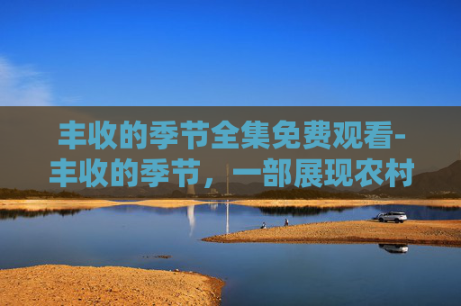 丰收的季节全集免费观看-丰收的季节，一部展现农村变迁与乡村振兴的电视剧