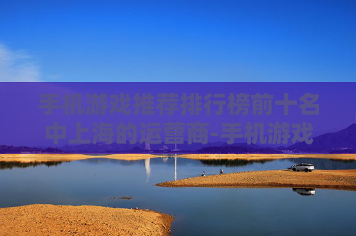 手机游戏推荐排行榜前十名中上海的运营商-手机游戏推荐排行榜，你的游戏库中不可错过的精品
