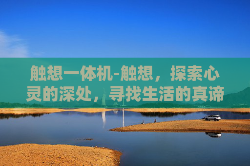 触想一体机-触想,探索心灵的深处,寻找生活的真谛 触想一体机-触想,探索心灵的深处,寻找生活的真谛