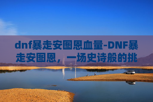 dnf暴走安图恩血量-DNF暴走安图恩，一场史诗般的挑战与胜利