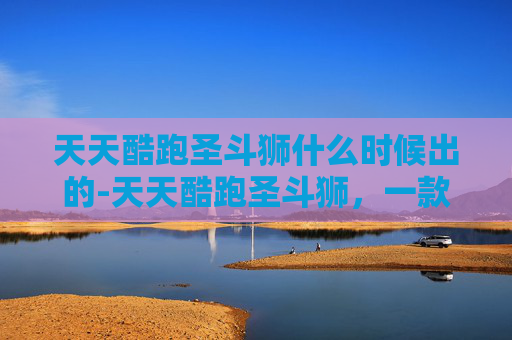 天天酷跑圣斗狮什么时候出的-天天酷跑圣斗狮，一款独特而受欢迎的游戏角色