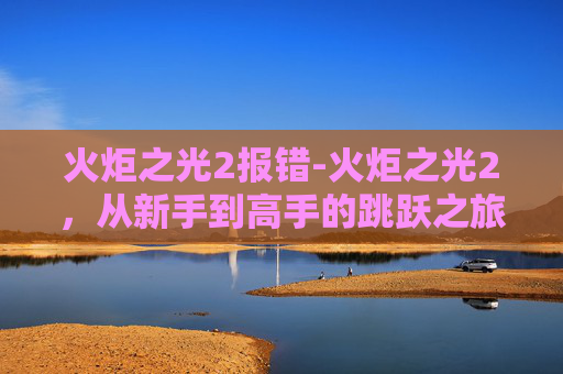 火炬之光2报错-火炬之光2，从新手到高手的跳跃之旅