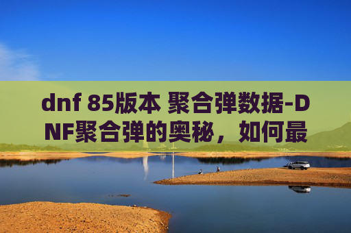 dnf 85版本 聚合弹数据-DNF聚合弹的奥秘，如何最大化其效用
