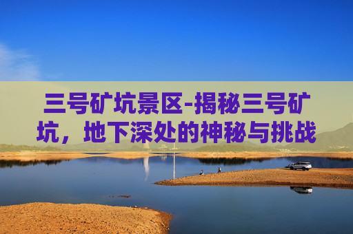三号矿坑景区-揭秘三号矿坑，地下深处的神秘与挑战