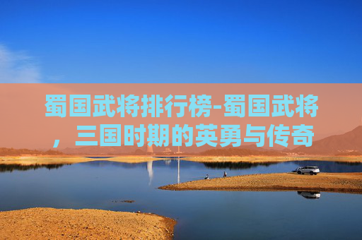 蜀国武将排行榜-蜀国武将，三国时期的英勇与传奇