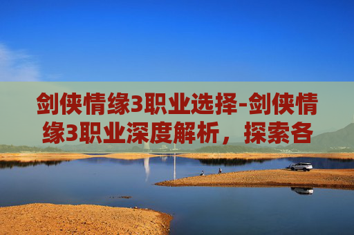 剑侠情缘3职业选择-剑侠情缘3职业深度解析，探索各职业的独特魅力与战斗策略