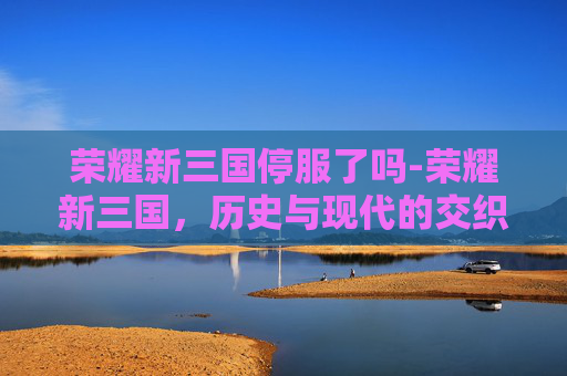 荣耀新三国停服了吗-荣耀新三国，历史与现代的交织
