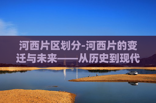 河西片区划分-河西片的变迁与未来——从历史到现代的演变