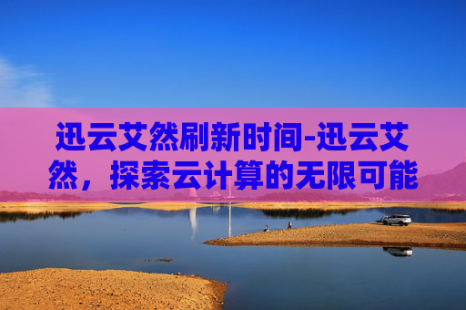 迅云艾然刷新时间-迅云艾然,探索云计算的无限可能 迅云艾然刷新时间-迅云艾然,探索云计算的无限可能