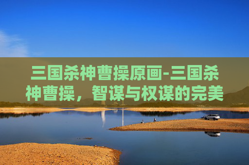 三国杀神曹操原画-三国杀神曹操，智谋与权谋的完美结合