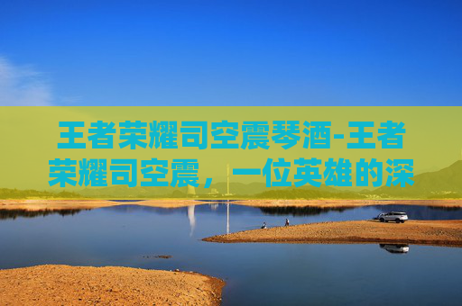 王者荣耀司空震琴酒-王者荣耀司空震，一位英雄的深度解析与实战技巧