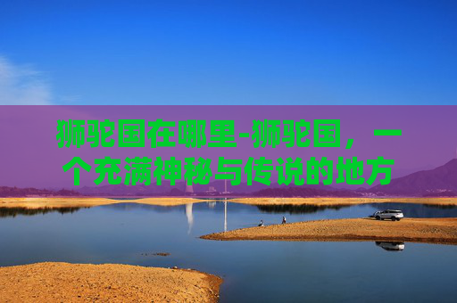 狮驼国在哪里-狮驼国，一个充满神秘与传说的地方