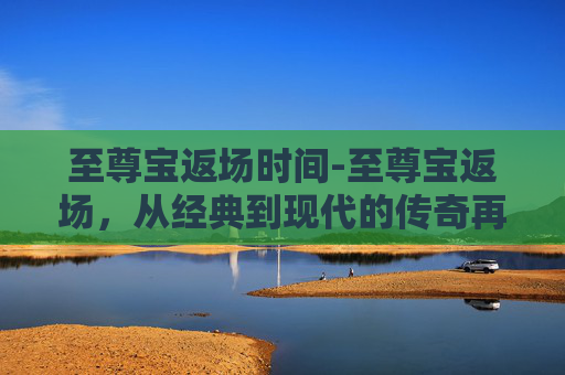 至尊宝返场时间-至尊宝返场，从经典到现代的传奇再续