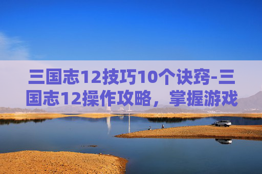 三国志12技巧10个诀窍-三国志12操作攻略,掌握游戏精髓,成就三国霸业 三国志12技巧10个诀窍-三国志12操作攻略,掌握游戏精髓,成就三国霸业