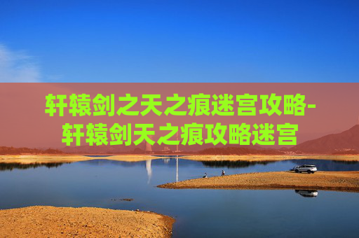 轩辕剑之天之痕迷宫攻略-轩辕剑天之痕攻略迷宫