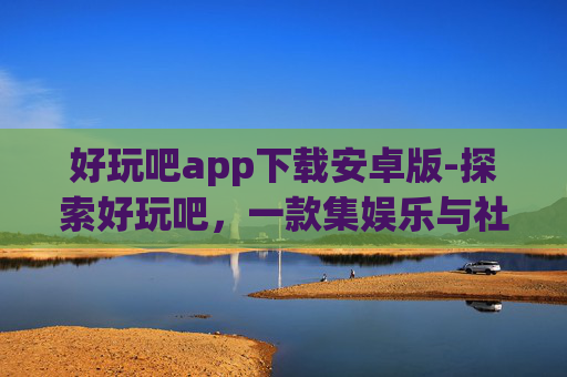 好玩吧app下载安卓版-探索好玩吧,一款集娱乐与社交于一体的移动应用 好玩吧app下载安卓版-探索好玩吧,一款集娱乐与社交于一体的移动应用