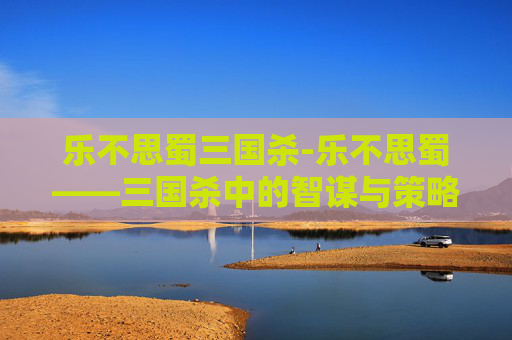 乐不思蜀三国杀-乐不思蜀——三国杀中的智谋与策略