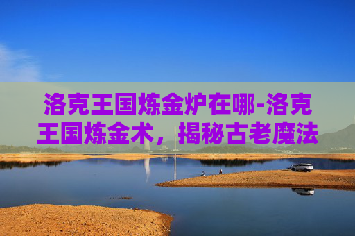 洛克王国炼金炉在哪-洛克王国炼金术,揭秘古老魔法的现代应用 洛克王国炼金炉在哪-洛克王国炼金术,揭秘古老魔法的现代应用