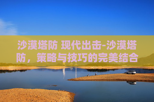 沙漠塔防 现代出击-沙漠塔防，策略与技巧的完美结合