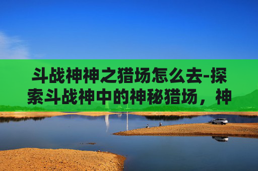 斗战神神之猎场怎么去-探索斗战神中的神秘猎场,神之猎场的奥秘 斗战神神之猎场怎么去-探索斗战神中的神秘猎场,神之猎场的奥秘