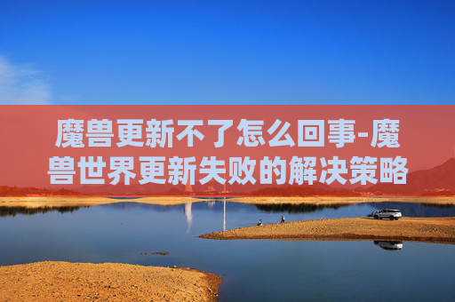 魔兽更新不了怎么回事-魔兽世界更新失败的解决策略