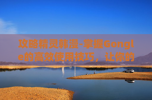 攻略精灵韩漫-掌握Gongle的高效使用技巧，让你的工作生活更轻松