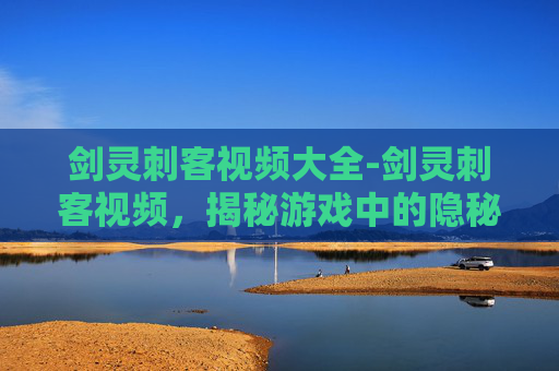 剑灵刺客视频大全-剑灵刺客视频，揭秘游戏中的隐秘高手