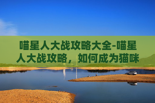 喵星人大战攻略大全-喵星人大战攻略，如何成为猫咪的终极对手？