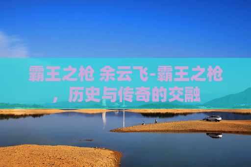 霸王之枪 余云飞-霸王之枪，历史与传奇的交融