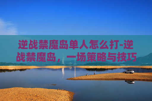 逆战禁魔岛单人怎么打-逆战禁魔岛，一场策略与技巧的较量
