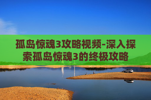 孤岛惊魂3攻略视频-深入探索孤岛惊魂3的终极攻略